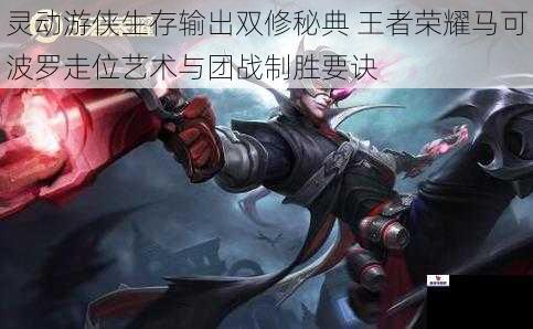 灵动游侠生存输出双修秘典 王者荣耀马可波罗走位艺术与团战制胜要诀