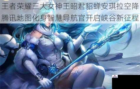 王者荣耀三大女神王昭君貂蝉安琪拉空降腾讯地图化身智慧导航官开启峡谷新征程